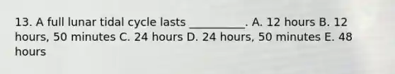 13. A full lunar tidal cycle lasts __________. A. 12 hours B. 12 hours, 50 minutes C. 24 hours D. 24 hours, 50 minutes E. 48 hours