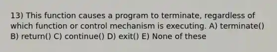 13) This function causes a program to terminate, regardless of which function or control mechanism is executing. A) terminate() B) return() C) continue() D) exit() E) None of these