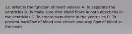 13. What is the function of heart valves? A. To separate the ventricles B. To make sure that blood flows in both directions in the ventricles C. To create turbulence in the ventricles D. To prevent backflow of blood and ensure one-way flow of blood in the heart