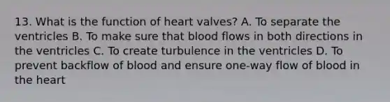 13. What is the function of heart valves? A. To separate the ventricles B. To make sure that blood flows in both directions in the ventricles C. To create turbulence in the ventricles D. To prevent backflow of blood and ensure one-way flow of blood in the heart