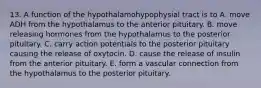 13. A function of the hypothalamohypophysial tract is to A. move ADH from the hypothalamus to the anterior pituitary. B. move releasing hormones from the hypothalamus to the posterior pituitary. C. carry action potentials to the posterior pituitary causing the release of oxytocin. D. cause the release of insulin from the anterior pituitary. E. form a vascular connection from the hypothalamus to the posterior pituitary.