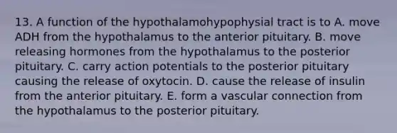 13. A function of the hypothalamohypophysial tract is to A. move ADH from the hypothalamus to the anterior pituitary. B. move releasing hormones from the hypothalamus to the posterior pituitary. C. carry action potentials to the posterior pituitary causing the release of oxytocin. D. cause the release of insulin from the anterior pituitary. E. form a vascular connection from the hypothalamus to the posterior pituitary.