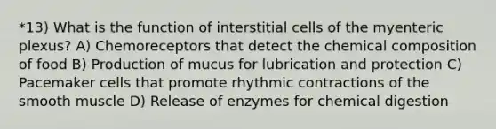 *13) What is the function of interstitial cells of the myenteric plexus? A) Chemoreceptors that detect the chemical composition of food B) Production of mucus for lubrication and protection C) Pacemaker cells that promote rhythmic contractions of the smooth muscle D) Release of enzymes for chemical digestion