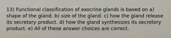 13) Functional classification of exocrine glands is based on a) shape of the gland. b) size of the gland. c) how the gland release its secretory product. d) how the gland synthesizes its secretory product. e) All of these answer choices are correct.