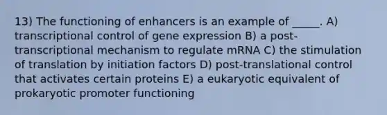 13) The functioning of enhancers is an example of _____. A) transcriptional control of gene expression B) a post-transcriptional mechanism to regulate mRNA C) the stimulation of translation by initiation factors D) post-translational control that activates certain proteins E) a eukaryotic equivalent of prokaryotic promoter functioning