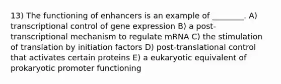 13) The functioning of enhancers is an example of ________. A) transcriptional control of gene expression B) a post-transcriptional mechanism to regulate mRNA C) the stimulation of translation by initiation factors D) post-translational control that activates certain proteins E) a eukaryotic equivalent of prokaryotic promoter functioning