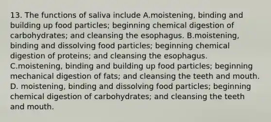 13. The functions of saliva include A.moistening, binding and building up food particles; beginning chemical digestion of carbohydrates; and cleansing the esophagus. B.moistening, binding and dissolving food particles; beginning chemical digestion of proteins; and cleansing the esophagus. C.moistening, binding and building up food particles; beginning mechanical digestion of fats; and cleansing the teeth and mouth. D. moistening, binding and dissolving food particles; beginning chemical digestion of carbohydrates; and cleansing the teeth and mouth.