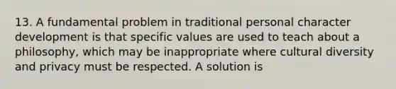 13. A fundamental problem in traditional personal character development is that specific values are used to teach about a philosophy, which may be inappropriate where <a href='https://www.questionai.com/knowledge/kfxWvRcQOm-cultural-diversity' class='anchor-knowledge'>cultural diversity</a> and privacy must be respected. A solution is