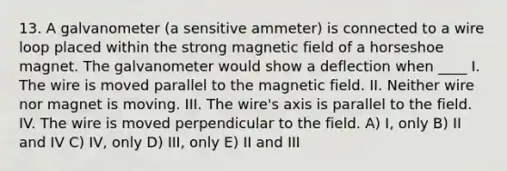 13. A galvanometer (a sensitive ammeter) is connected to a wire loop placed within the strong magnetic field of a horseshoe magnet. The galvanometer would show a deflection when ____ I. The wire is moved parallel to the magnetic field. II. Neither wire nor magnet is moving. III. The wire's axis is parallel to the field. IV. The wire is moved perpendicular to the field. A) I, only B) II and IV C) IV, only D) III, only E) II and III