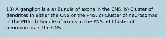 13) A ganglion is a a) Bundle of axons in the CNS. b) Cluster of dendrites in either the CNS or the PNS. c) Cluster of neurosomas in the PNS. d) Bundle of axons in the PNS. e) Cluster of neurosomas in the CNS.