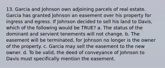 13. Garcia and Johnson own adjoining parcels of real estate. Garcia has granted Johnson an easement over his property for ingress and egress. If Johnson decided to sell his land to Davis, which of the following would be TRUE? a. The status of the dominant and servient tenements will not change. b. The easement will be terminated, for Johnson no longer is the owner of the property. c. Garcia may sell the easement to the new owner. d. To be valid, the deed of conveyance of Johnson to Davis must specifically mention the easement.