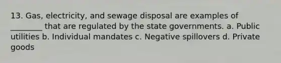 13. Gas, electricity, and sewage disposal are examples of ________ that are regulated by the state governments. a. Public utilities b. Individual mandates c. Negative spillovers d. Private goods