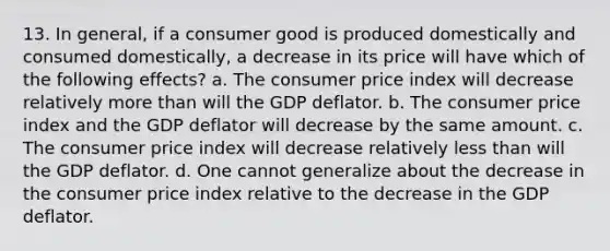 13. In general, if a consumer good is produced domestically and consumed domestically, a decrease in its price will have which of the following effects? a. The consumer price index will decrease relatively more than will the GDP deflator. b. The consumer price index and the GDP deflator will decrease by the same amount. c. The consumer price index will decrease relatively less than will the GDP deflator. d. One cannot generalize about the decrease in the consumer price index relative to the decrease in the GDP deflator.