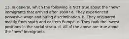 13. In general, which the following is NOT true about the "new" immigrants that arrived after 1880? a. They experienced pervasive wage and hiring discrimination. b. They originated mostly from south and eastern Europe. c. They took the lowest positions in the social strata. d. All of the above are true about the "new" immigrants.