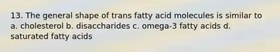 13. The general shape of trans fatty acid molecules is similar to a. cholesterol b. disaccharides c. omega-3 fatty acids d. saturated fatty acids