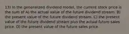 13) In the generalized dividend model, the current stock price is the sum of A) the actual value of the future dividend stream. B) the present value of the future dividend stream. C) the present value of the future dividend stream plus the actual future sales price. D) the present value of the future sales price.