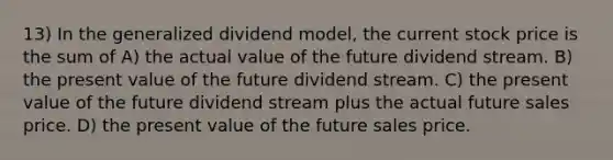 13) In the generalized dividend model, the current stock price is the sum of A) the actual value of the future dividend stream. B) the present value of the future dividend stream. C) the present value of the future dividend stream plus the actual future sales price. D) the present value of the future sales price.