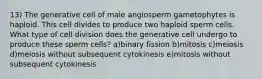 13) The generative cell of male angiosperm gametophytes is haploid. This cell divides to produce two haploid sperm cells. What type of cell division does the generative cell undergo to produce these sperm cells? a)binary fission b)mitosis c)meiosis d)meiosis without subsequent cytokinesis e)mitosis without subsequent cytokinesis