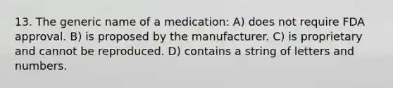 13. The generic name of a medication: A) does not require FDA approval. B) is proposed by the manufacturer. C) is proprietary and cannot be reproduced. D) contains a string of letters and numbers.