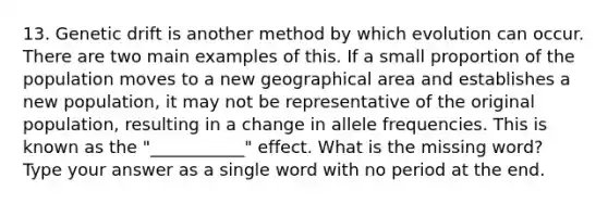 13. Genetic drift is another method by which evolution can occur. There are two main examples of this. If a small proportion of the population moves to a new geographical area and establishes a new population, it may not be representative of the original population, resulting in a change in allele frequencies. This is known as the "___________" effect. What is the missing word? Type your answer as a single word with no period at the end.