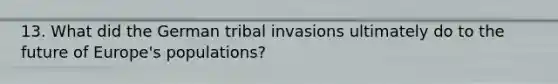 13. What did the German tribal invasions ultimately do to the future of Europe's populations?