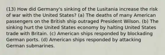 (13) How did Germany's sinking of the Lusitania increase the risk of war with the United States? (a) The deaths of many American passengers on the British ship outraged President Wilson. (b) The sinking hurt the United States economy by halting United States trade with Britain. (c) American ships responded by blockading German ports. (d) American ships responded by attacking German submarines.