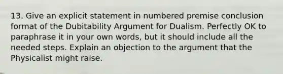 13. Give an explicit statement in numbered premise conclusion format of the Dubitability Argument for Dualism. Perfectly OK to paraphrase it in your own words, but it should include all the needed steps. Explain an objection to the argument that the Physicalist might raise.