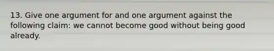 13. Give one argument for and one argument against the following claim: we cannot become good without being good already.