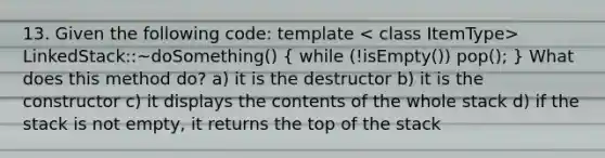 13. Given the following code: template LinkedStack ::~doSomething() ( while (!isEmpty()) pop(); ) What does this method do? a) it is the destructor b) it is the constructor c) it displays the contents of the whole stack d) if the stack is not empty, it returns the top of the stack