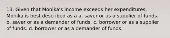 13. Given that Monika's income exceeds her expenditures, Monika is best described as a a. saver or as a supplier of funds. b. saver or as a demander of funds. c. borrower or as a supplier of funds. d. borrower or as a demander of funds.