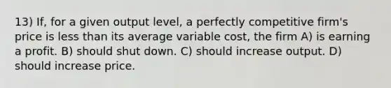 13) If, for a given output level, a perfectly competitive firm's price is less than its average variable cost, the firm A) is earning a profit. B) should shut down. C) should increase output. D) should increase price.