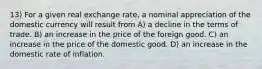 13) For a given real exchange rate, a nominal appreciation of the domestic currency will result from A) a decline in the terms of trade. B) an increase in the price of the foreign good. C) an increase in the price of the domestic good. D) an increase in the domestic rate of inflation.