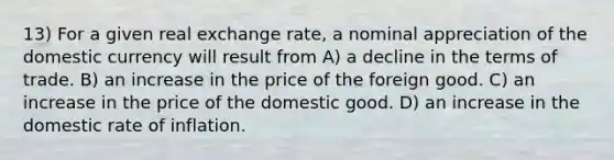 13) For a given real exchange rate, a nominal appreciation of the domestic currency will result from A) a decline in the terms of trade. B) an increase in the price of the foreign good. C) an increase in the price of the domestic good. D) an increase in the domestic rate of inflation.