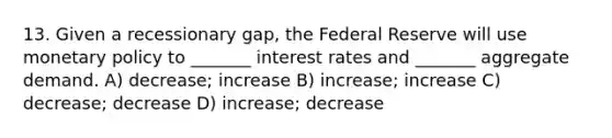 13. Given a recessionary gap, the Federal Reserve will use monetary policy to _______ interest rates and _______ aggregate demand. A) decrease; increase B) increase; increase C) decrease; decrease D) increase; decrease