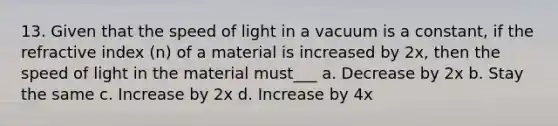 13. Given that the speed of light in a vacuum is a constant, if the refractive index (n) of a material is increased by 2x, then the speed of light in the material must___ a. Decrease by 2x b. Stay the same c. Increase by 2x d. Increase by 4x