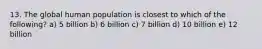 13. The global human population is closest to which of the following? a) 5 billion b) 6 billion c) 7 billion d) 10 billion e) 12 billion