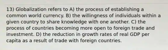 13) Globalization refers to A) the process of establishing a common world currency. B) the willingness of individuals within a given country to share knowledge with one another. C) the process of countries becoming more open to foreign trade and investment. D) the reduction in growth rates of real GDP per capita as a result of trade with foreign countries.