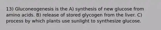 13) Gluconeogenesis is the A) synthesis of new glucose from amino acids. B) release of stored glycogen from the liver. C) process by which plants use sunlight to synthesize glucose.