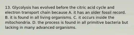 13. Glycolysis has evolved before the citric acid cycle and electron transport chain because A. it has an older fossil record. B. it is found in all living organisms. C. it occurs inside the mitochondria. D. the process is found in all primitive bacteria but lacking in many advanced organisms.