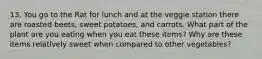 13. You go to the Rat for lunch and at the veggie station there are roasted beets, sweet potatoes, and carrots. What part of the plant are you eating when you eat these items? Why are these items relatively sweet when compared to other vegetables?