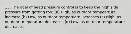 13. The goal of head pressure control is to keep the high side pressure from getting too: (a) High, as outdoor tempearture increase (b) Low, as outdoor temperuare increases (c) High, as outdoor tmeperature decreases (d) Low, as outdoor temperature decreases