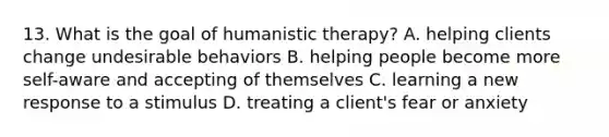 13. What is the goal of humanistic therapy? A. helping clients change undesirable behaviors B. helping people become more self-aware and accepting of themselves C. learning a new response to a stimulus D. treating a client's fear or anxiety