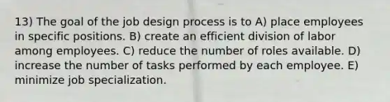 13) The goal of the job design process is to A) place employees in specific positions. B) create an efficient division of labor among employees. C) reduce the number of roles available. D) increase the number of tasks performed by each employee. E) minimize job specialization.