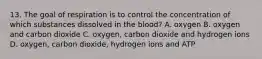 13. The goal of respiration is to control the concentration of which substances dissolved in the blood? A. oxygen B. oxygen and carbon dioxide C. oxygen, carbon dioxide and hydrogen ions D. oxygen, carbon dioxide, hydrogen ions and ATP