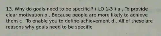 13. Why do goals need to be specific ? ( LO 1-3 ) a . To provide clear motivation b . Because people are more likely to achieve them c . To enable you to define achievement d . All of these are reasons why goals need to be specific