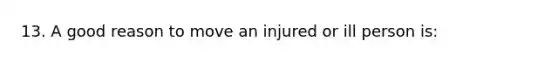 13. A good reason to move an injured or ill person is: