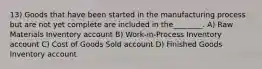 13) Goods that have been started in the manufacturing process but are not yet complete are included in the________. A) Raw Materials Inventory account B) Work-in-Process Inventory account C) Cost of Goods Sold account D) Finished Goods Inventory account