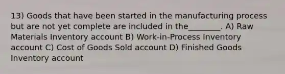 13) Goods that have been started in the manufacturing process but are not yet complete are included in the________. A) Raw Materials Inventory account B) Work-in-Process Inventory account C) Cost of Goods Sold account D) Finished Goods Inventory account