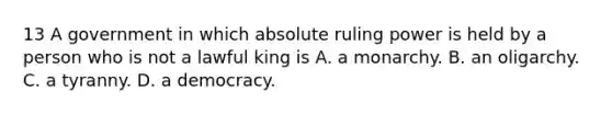 13 A government in which absolute ruling power is held by a person who is not a lawful king is A. a monarchy. B. an oligarchy. C. a tyranny. D. a democracy.