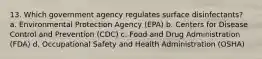 13. Which government agency regulates surface disinfectants? a. Environmental Protection Agency (EPA) b. Centers for Disease Control and Prevention (CDC) c. Food and Drug Administration (FDA) d. Occupational Safety and Health Administration (OSHA)